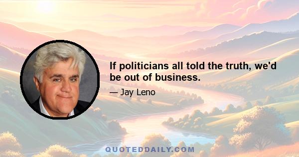 If politicians all told the truth, we'd be out of business.