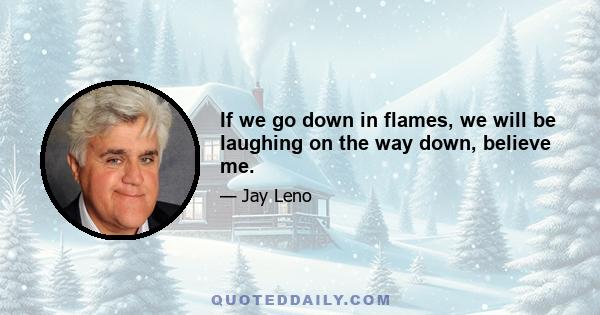 If we go down in flames, we will be laughing on the way down, believe me.