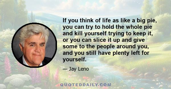 If you think of life as like a big pie, you can try to hold the whole pie and kill yourself trying to keep it, or you can slice it up and give some to the people around you, and you still have plenty left for yourself.