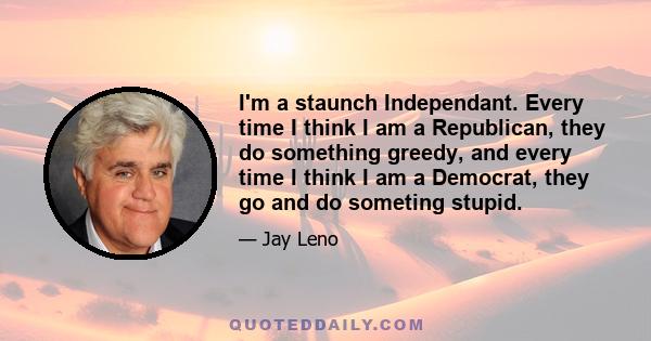 I'm a staunch Independant. Every time I think I am a Republican, they do something greedy, and every time I think I am a Democrat, they go and do someting stupid.