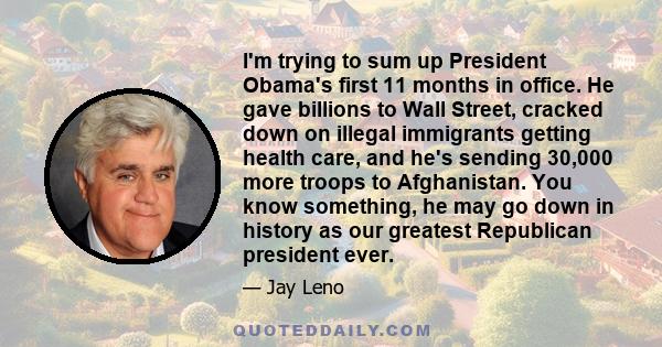 I'm trying to sum up President Obama's first 11 months in office. He gave billions to Wall Street, cracked down on illegal immigrants getting health care, and he's sending 30,000 more troops to Afghanistan. You know