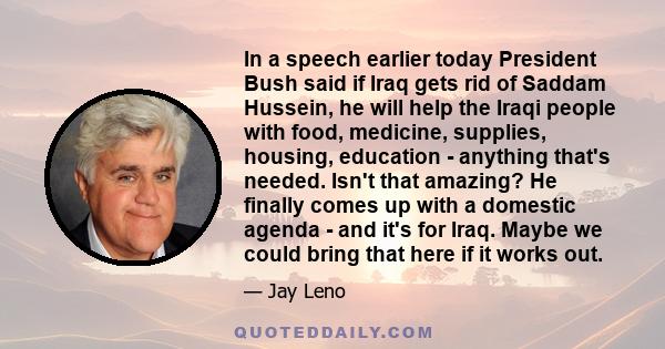 In a speech earlier today President Bush said if Iraq gets rid of Saddam Hussein, he will help the Iraqi people with food, medicine, supplies, housing, education - anything that's needed. Isn't that amazing? He finally