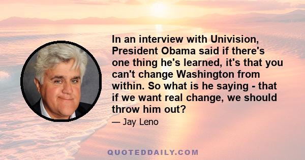 In an interview with Univision, President Obama said if there's one thing he's learned, it's that you can't change Washington from within. So what is he saying - that if we want real change, we should throw him out?