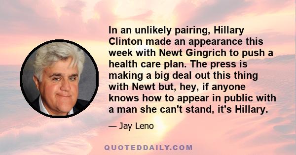 In an unlikely pairing, Hillary Clinton made an appearance this week with Newt Gingrich to push a health care plan. The press is making a big deal out this thing with Newt but, hey, if anyone knows how to appear in