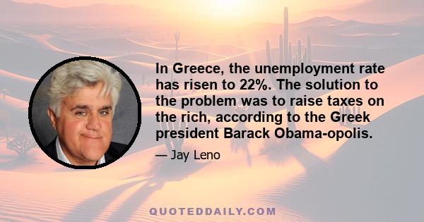 In Greece, the unemployment rate has risen to 22%. The solution to the problem was to raise taxes on the rich, according to the Greek president Barack Obama-opolis.