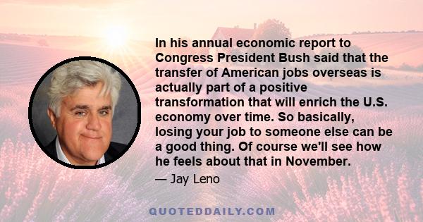 In his annual economic report to Congress President Bush said that the transfer of American jobs overseas is actually part of a positive transformation that will enrich the U.S. economy over time. So basically, losing