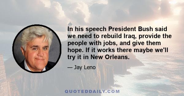 In his speech President Bush said we need to rebuild Iraq, provide the people with jobs, and give them hope. If it works there maybe we'll try it in New Orleans.