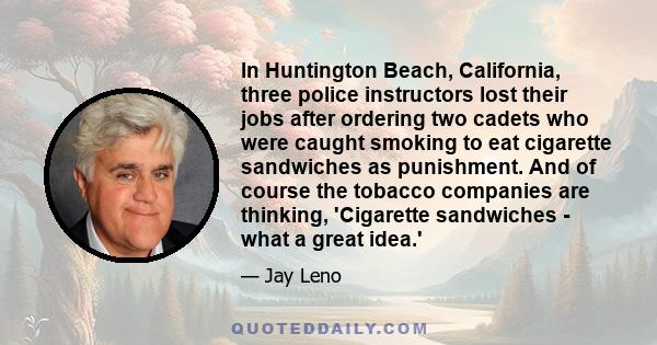 In Huntington Beach, California, three police instructors lost their jobs after ordering two cadets who were caught smoking to eat cigarette sandwiches as punishment. And of course the tobacco companies are thinking,