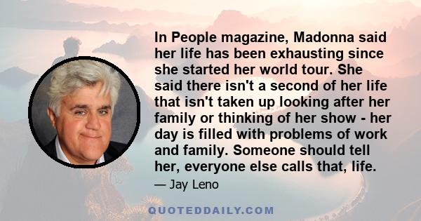 In People magazine, Madonna said her life has been exhausting since she started her world tour. She said there isn't a second of her life that isn't taken up looking after her family or thinking of her show - her day is 