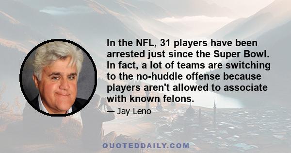 In the NFL, 31 players have been arrested just since the Super Bowl. In fact, a lot of teams are switching to the no-huddle offense because players aren't allowed to associate with known felons.