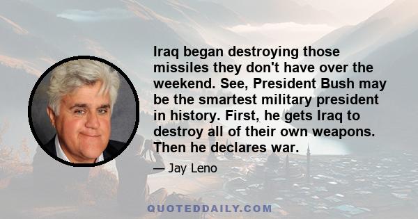 Iraq began destroying those missiles they don't have over the weekend. See, President Bush may be the smartest military president in history. First, he gets Iraq to destroy all of their own weapons. Then he declares war.