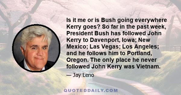 Is it me or is Bush going everywhere Kerry goes? So far in the past week, President Bush has followed John Kerry to Davenport, Iowa; New Mexico; Las Vegas; Los Angeles; and he follows him to Portland, Oregon. The only