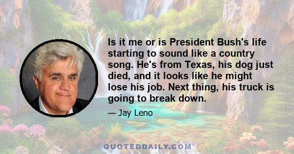 Is it me or is President Bush's life starting to sound like a country song. He's from Texas, his dog just died, and it looks like he might lose his job. Next thing, his truck is going to break down.