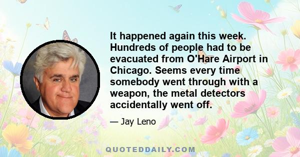 It happened again this week. Hundreds of people had to be evacuated from O'Hare Airport in Chicago. Seems every time somebody went through with a weapon, the metal detectors accidentally went off.