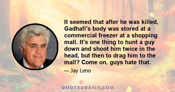 It seemed that after he was killed, Gadhafi's body was stored at a commercial freezer at a shopping mall. It's one thing to hunt a guy down and shoot him twice in the head, but then to drag him to the mall? Come on,