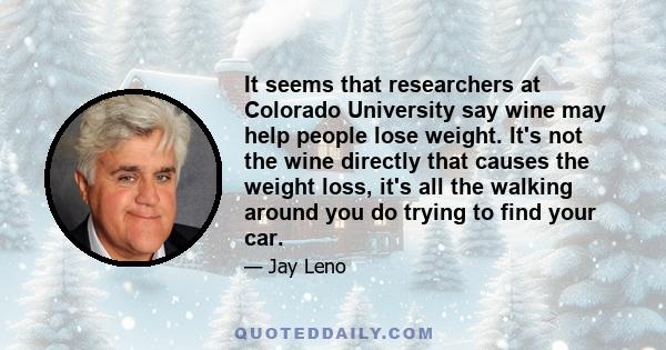 It seems that researchers at Colorado University say wine may help people lose weight. It's not the wine directly that causes the weight loss, it's all the walking around you do trying to find your car.