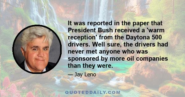 It was reported in the paper that President Bush received a 'warm reception' from the Daytona 500 drivers. Well sure, the drivers had never met anyone who was sponsored by more oil companies than they were.