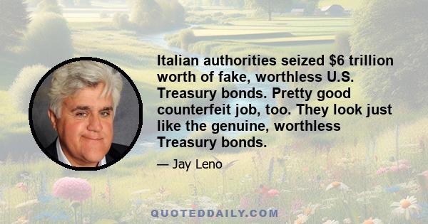 Italian authorities seized $6 trillion worth of fake, worthless U.S. Treasury bonds. Pretty good counterfeit job, too. They look just like the genuine, worthless Treasury bonds.