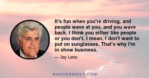 It's fun when you're driving, and people wave at you, and you wave back. I think you either like people or you don't. I mean, I don't want to put on sunglasses. That's why I'm in show business.