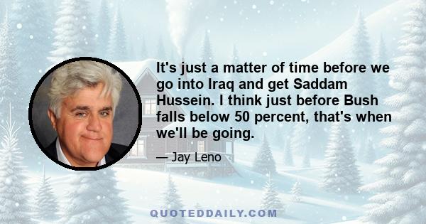 It's just a matter of time before we go into Iraq and get Saddam Hussein. I think just before Bush falls below 50 percent, that's when we'll be going.