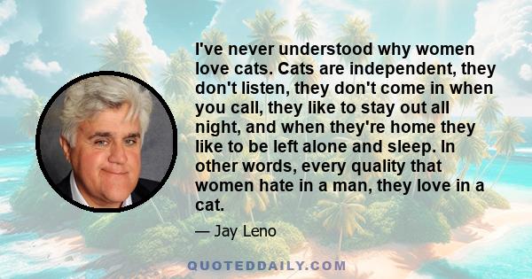 I've never understood why women love cats. Cats are independent, they don't listen, they don't come in when you call, they like to stay out all night, and when they're home they like to be left alone and sleep. In other 