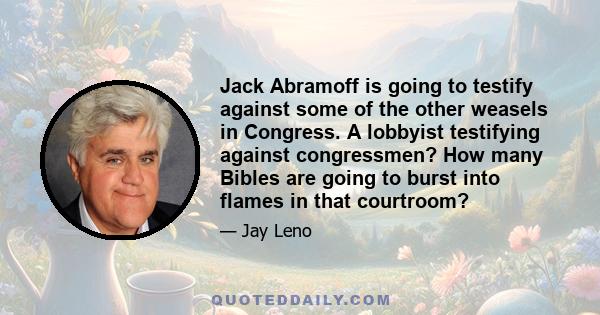 Jack Abramoff is going to testify against some of the other weasels in Congress. A lobbyist testifying against congressmen? How many Bibles are going to burst into flames in that courtroom?