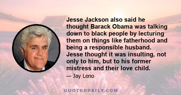 Jesse Jackson also said he thought Barack Obama was talking down to black people by lecturing them on things like fatherhood and being a responsible husband. Jesse thought it was insulting, not only to him, but to his