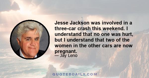 Jesse Jackson was involved in a three-car crash this weekend. I understand that no one was hurt, but I understand that two of the women in the other cars are now pregnant.