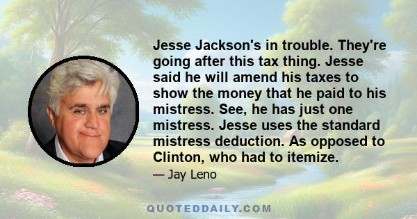 Jesse Jackson's in trouble. They're going after this tax thing. Jesse said he will amend his taxes to show the money that he paid to his mistress. See, he has just one mistress. Jesse uses the standard mistress