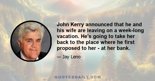 John Kerry announced that he and his wife are leaving on a week-long vacation. He's going to take her back to the place where he first proposed to her - at her bank.