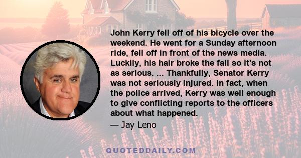 John Kerry fell off of his bicycle over the weekend. He went for a Sunday afternoon ride, fell off in front of the news media. Luckily, his hair broke the fall so it's not as serious. ... Thankfully, Senator Kerry was