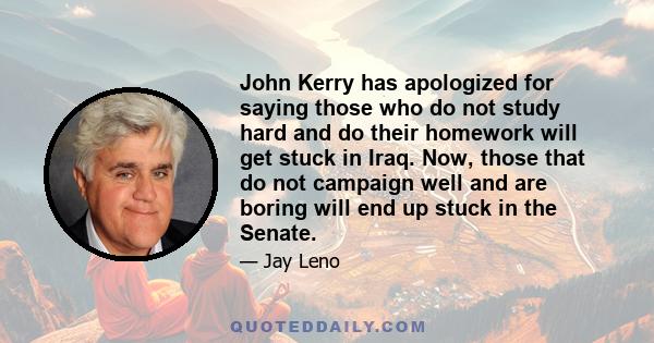 John Kerry has apologized for saying those who do not study hard and do their homework will get stuck in Iraq. Now, those that do not campaign well and are boring will end up stuck in the Senate.