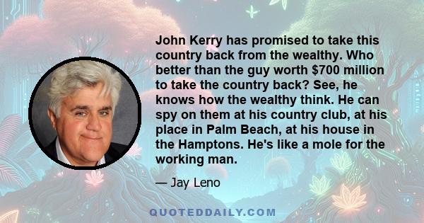 John Kerry has promised to take this country back from the wealthy. Who better than the guy worth $700 million to take the country back? See, he knows how the wealthy think. He can spy on them at his country club, at