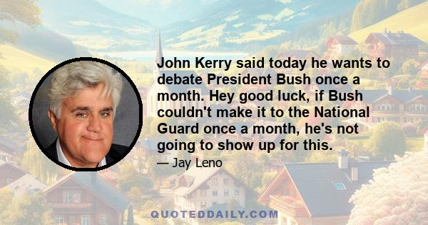 John Kerry said today he wants to debate President Bush once a month. Hey good luck, if Bush couldn't make it to the National Guard once a month, he's not going to show up for this.