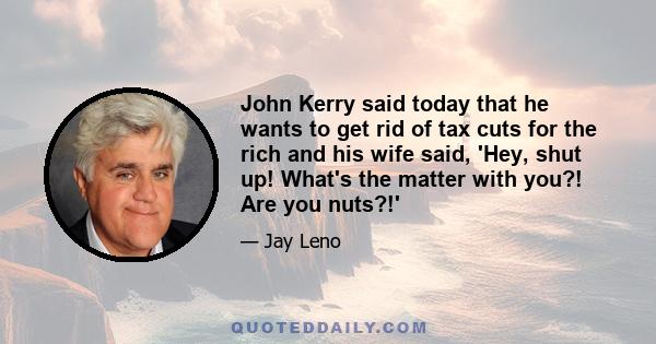 John Kerry said today that he wants to get rid of tax cuts for the rich and his wife said, 'Hey, shut up! What's the matter with you?! Are you nuts?!'