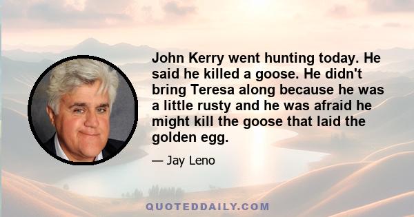 John Kerry went hunting today. He said he killed a goose. He didn't bring Teresa along because he was a little rusty and he was afraid he might kill the goose that laid the golden egg.