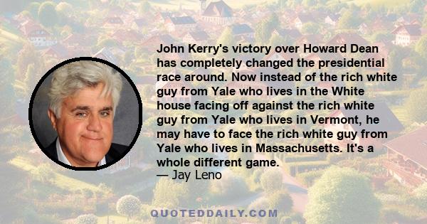 John Kerry's victory over Howard Dean has completely changed the presidential race around. Now instead of the rich white guy from Yale who lives in the White house facing off against the rich white guy from Yale who