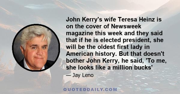 John Kerry's wife Teresa Heinz is on the cover of Newsweek magazine this week and they said that if he is elected president, she will be the oldest first lady in American history. But that doesn't bother John Kerry, he