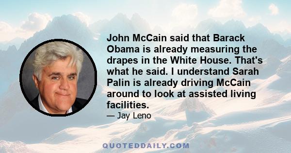 John McCain said that Barack Obama is already measuring the drapes in the White House. That's what he said. I understand Sarah Palin is already driving McCain around to look at assisted living facilities.