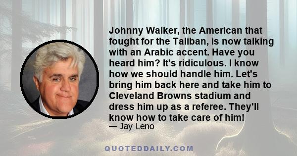 Johnny Walker, the American that fought for the Taliban, is now talking with an Arabic accent. Have you heard him? It's ridiculous. I know how we should handle him. Let's bring him back here and take him to Cleveland