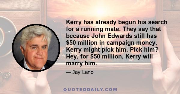 Kerry has already begun his search for a running mate. They say that because John Edwards still has $50 million in campaign money, Kerry might pick him. Pick him? Hey, for $50 million, Kerry will marry him.