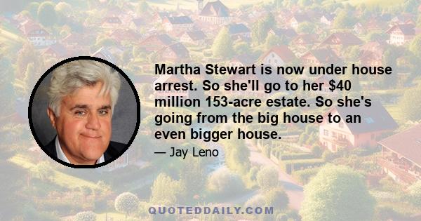 Martha Stewart is now under house arrest. So she'll go to her $40 million 153-acre estate. So she's going from the big house to an even bigger house.