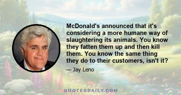 McDonald's announced that it's considering a more humane way of slaughtering its animals. You know they fatten them up and then kill them. You know the same thing they do to their customers, isn't it?