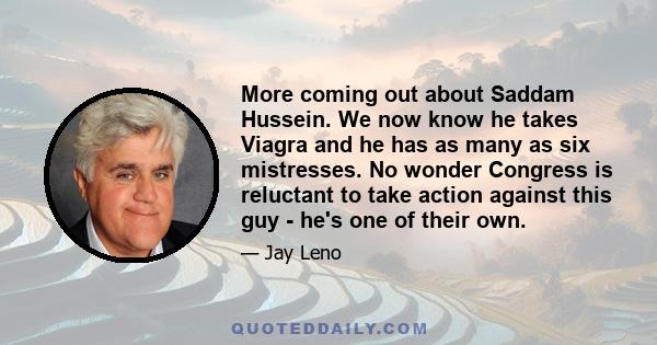 More coming out about Saddam Hussein. We now know he takes Viagra and he has as many as six mistresses. No wonder Congress is reluctant to take action against this guy - he's one of their own.