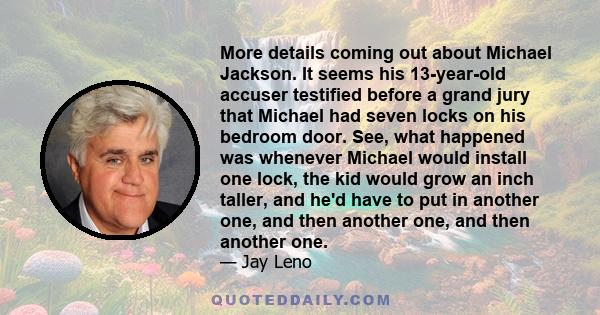 More details coming out about Michael Jackson. It seems his 13-year-old accuser testified before a grand jury that Michael had seven locks on his bedroom door. See, what happened was whenever Michael would install one