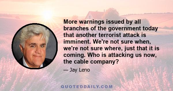 More warnings issued by all branches of the government today that another terrorist attack is imminent. We're not sure when, we're not sure where, just that it is coming. Who is attacking us now, the cable company?