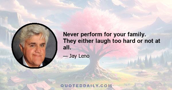 Never perform for your family. They either laugh too hard or not at all.