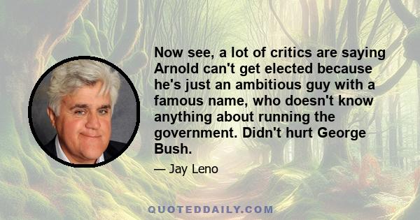 Now see, a lot of critics are saying Arnold can't get elected because he's just an ambitious guy with a famous name, who doesn't know anything about running the government. Didn't hurt George Bush.