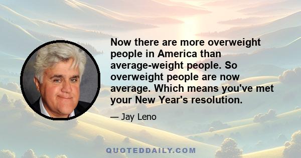 Now there are more overweight people in America than average-weight people. So overweight people are now average. Which means you've met your New Year's resolution.