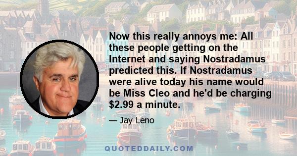 Now this really annoys me: All these people getting on the Internet and saying Nostradamus predicted this. If Nostradamus were alive today his name would be Miss Cleo and he'd be charging $2.99 a minute.